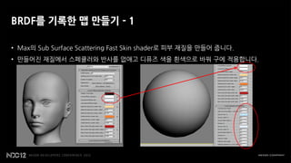 BRDF를 기록한 맵 만들기 - 1

• Max의 Sub Surface Scattering Fast Skin shader로 피부 재질을 만들어 줍니다.
• 만들어진 재질에서 스페큘러와 반사를 없애고 디퓨즈 색을 흰색으로 바꿔 구에 적용합니다.
 