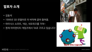 발표자 소개

• 김동석
• 1999년 3D 모델러로 이 바닥에 굴러 들어옴.
• 아이닉스 소프트, 넥슨, 네오위즈를 거쳐~
• 현재 아이덴티티 게임즈에서 TA로 구르고 있습니다!
 