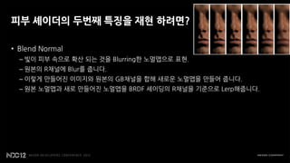 피부 셰이더의 두번째 특징을 재현 하려면?

• Blend Normal
  – 빛이 피부 속으로 확산 되는 것을 Blurring한 노멀맵으로 표현.
  – 원본의 R채널에 Blur를 줍니다.
  – 이렇게 만들어진 이미지와 원본의 GB채널을 합해 새로운 노멀맵을 만들어 줍니다.
  – 원본 노멀맵과 새로 만들어진 노멀맵을 BRDF 셰이딩의 R채널을 기준으로 Lerp해줍니다.
 