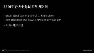 BRDF기반 사전정의 피부 셰이더

• BRDF: 빛만을 고려한 것이 아닌, 시점까지 고려한
• 사전 정의: BRDF 맵과 Blend 노멀맵을 미리 만들어 놓은

• 피부 셰이더!
 
