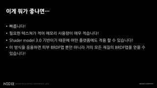 이게 뭐가 좋냐면…

• 빠릅니다!
• 필요한 텍스쳐가 적어 메모리 사용량이 매우 적습니다!
• Shader model 3.0 기반이기 때문에 어떤 플랫폼에도 적용 할 수 있습니다!
• 이 방식을 응용하면 피부 BRDF맵 뿐만 아니라 거의 모든 재질의 BRDF맵을 얻을 수
 있습니다!
 