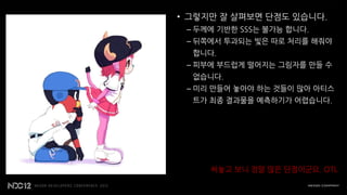 • 그렇지만 잘 살펴보면 단점도 있습니다.
 – 두께에 기반한 SSS는 불가능 합니다.
 – 뒤쪽에서 투과되는 빛은 따로 처리를 해줘야
  합니다.
 – 피부에 부드럽게 떨어지는 그림자를 만들 수
  없습니다.
 – 미리 만들어 놓아야 하는 것들이 많아 아티스
  트가 최종 결과물을 예측하기가 어렵습니다.




     써놓고 보니 정말 많은 단점이군요. OTL
 