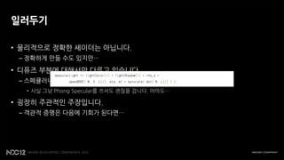 일러두기

• 물리적으로 정확한 셰이더는 아닙니다.
 – 정확하게 만들 수도 있지만…

• 디퓨즈 부분에 대해서만 다루고 있습니다.
 – 스페큘러나 반사는 Kelemen / Szirmay - Kalos model을 쓰세요!
   • 사실 그냥 Phong Specular를 쓰셔도 괜찮을 겁니다. 아마도…

• 굉장히 주관적인 주장입니다.
 – 객관적 증명은 다음에 기회가 된다면…
 