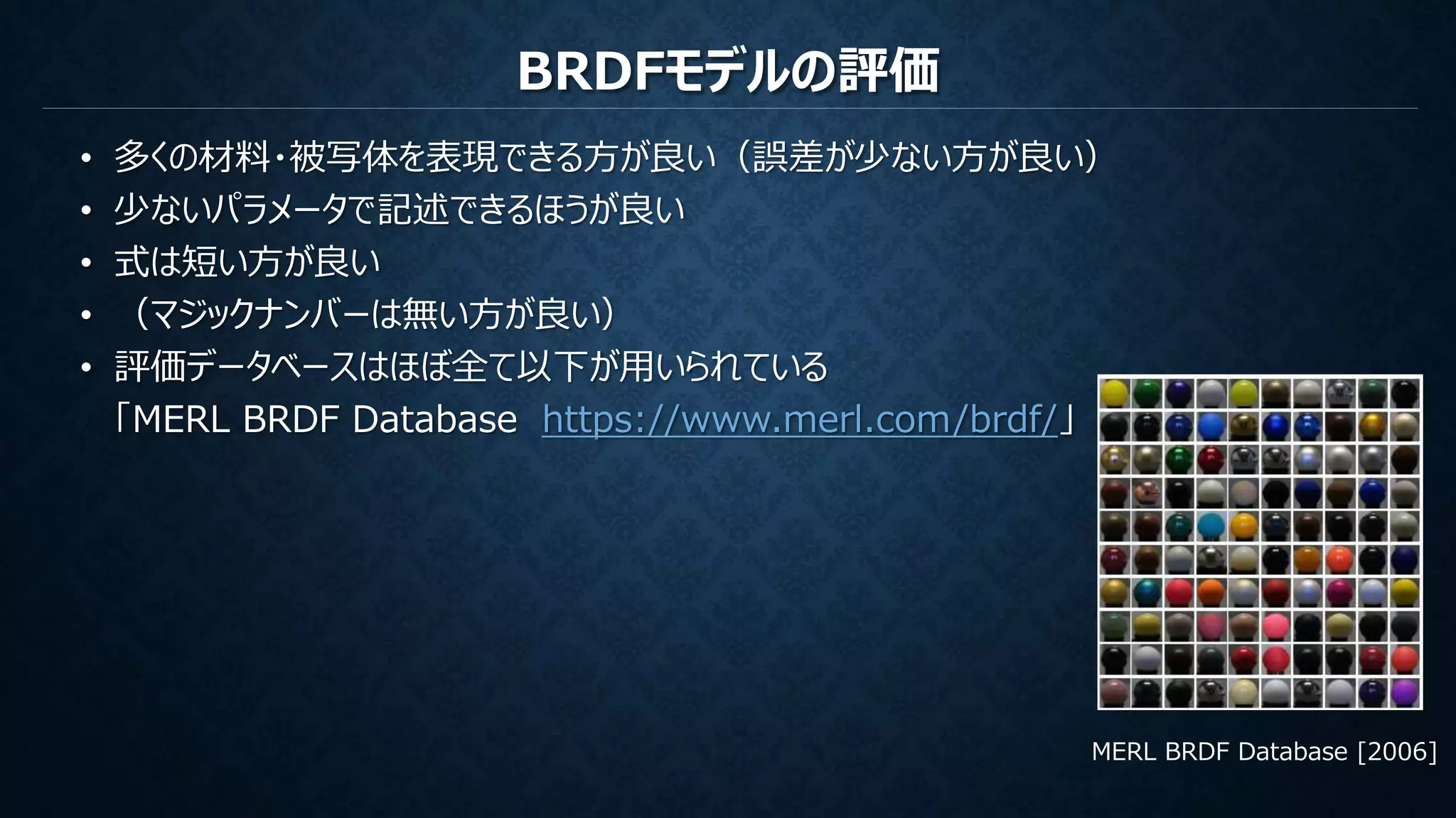 BRDFモデルの評価
• 多くの材料・被写体を表現できる方が良い（誤差が少ない方が良い）
• 少ないパラメータで記述できるほうが良い
• 式は短い方が良い
• （マジックナンバーは無い方が良い）
• 評価データベースはほぼ全て以下が用いられている
「MERL BRDF Database https://www.merl.com/brdf/」
MERL BRDF Database [2006]
 