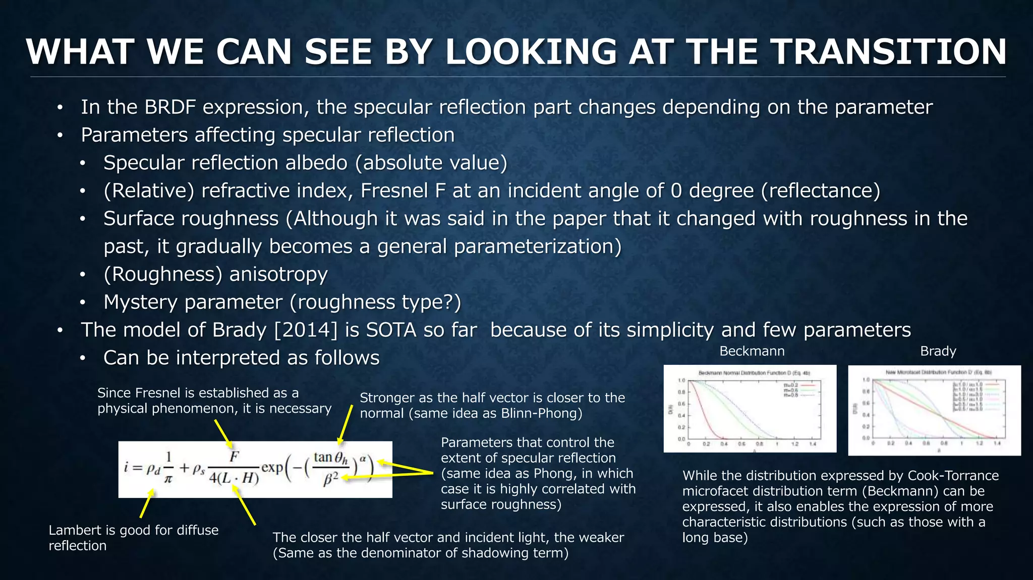 WHAT WE CAN SEE BY LOOKING AT THE TRANSITION
• In the BRDF expression, the specular reflection part changes depending on the parameter
• Parameters affecting specular reflection
• Specular reflection albedo (absolute value)
• (Relative) refractive index, Fresnel F at an incident angle of 0 degree (reflectance)
• Surface roughness (Although it was said in the paper that it changed with roughness in the
past, it gradually becomes a general parameterization)
• (Roughness) anisotropy
• Mystery parameter (roughness type?)
• The model of Brady [2014] is SOTA so far because of its simplicity and few parameters
• Can be interpreted as follows
Stronger as the half vector is closer to the
normal (same idea as Blinn-Phong)
Since Fresnel is established as a
physical phenomenon, it is necessary
Lambert is good for diffuse
reflection
Parameters that control the
extent of specular reflection
(same idea as Phong, in which
case it is highly correlated with
surface roughness)
The closer the half vector and incident light, the weaker
(Same as the denominator of shadowing term)
While the distribution expressed by Cook-Torrance
microfacet distribution term (Beckmann) can be
expressed, it also enables the expression of more
characteristic distributions (such as those with a
long base)
Beckmann Brady
 