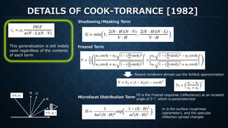 DETAILS OF COOK-TORRANCE [1982]
R
HN
Shadowing/Masking Term
Fresnel Term
Recent renderers almost use the Schlick approximation
This generalization is still widely
used regardless of the contents
of each term
Microfacet Distribution Term
F0 is the Fresnel response (reflectance) at an incident
angle of 0 °, which is parameterized
m is the surface roughness
(parameter), and the specular
reflection spread changes
 