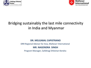 Bridging sustainably the last mile connectivity
            in India and Myanmar

                 DR. MELGABAL CAPISTRANO
       DRR Regional Adviser for Asia, Malteser International
                    MR. NAGENDRA SINGH
          Program Manager, Sahbhagi Shikshan Kendra
 