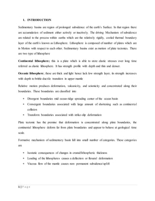 1 | P a g e
1. INTRODUCTION
Sedimentary basins are region of prolonged subsidence of the earth’s Surface. In that region there
are accumulation of sediment either actively or inactively. The driving Mechanism of subsidence
are related to the process within earths which are the relatively rigidly, cooled thermal boundary
layer of the earth’s known as Lithosphere. Lithosphere is composed of number of plates which are
in Motion with respect to each other. Sedimentary basins exist as motion of plate tectonics. There
are two type of lithosphere
Continental lithosphere; this is a plate which is able to store elastic stresses over long time
referred as elastic lithosphere. It has strength profile with depth and thin and denser.
Oceanic lithosphere; these are thick and light hence lack low strength layer, its strength increases
with depth to brittle-ductile transition in upper mantle
Relative motion produces deformation, vulcanicity, and seismicity and concentrated along their
boundaries. These boundaries are classified into
 Divergent boundaries mid ocean ridge spreading center of the ocean basin
 Convergent boundaries associated with large amount of shortening such as continental
collision
 Transform boundaries associated with strike-slip deformation
Plate tectonic has the premise that deformation is concentrated along plate boundaries, the
continental lithosphere deform far from plate boundaries and appear to behave at geological time
scale.
Formative mechanism of sedimentary basin fall into small number of categories. These categories
are
 Isostatic consequences of changes in crustal/lithospheric thickness
 Loading of the lithospheres causes a deflection or flexural deformation
 Viscous flow of the mantle causes non- permanent subsidence/uplift
 