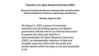 On August 2, 2021 a group of concerned
scientists and US funding agency and federal
government officials met for an informal discussion
to explore the value and need for a
well-coordinated US Open Research Commons
(ORC); an interoperable collection of data and
compute resources within both the public and
private sectors which are easy to use and accessible
to all.
 