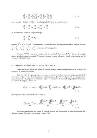 df
dt
f
t
f
x
dx
dt
f
y
dy
dt
f
z
dz
dt
= + + +
∂
∂
∂
∂
∂
∂
∂
∂
(I.11)
uma vez que u = dx/dt; v = dy/dt e w = dz/dt a equação I.11 pode ser reescrita como
df
dt
f
t
u
f
x
v
f
y
w
f
z
= + + +
∂
∂
∂
∂
∂
∂
∂
∂
(I.12)
ou, de forma mais compacta, simplesmente por
df
dt
f
t
V f= + ∇
∂
∂
. (I.13)
em que V u . Esta expressão é conhecida como derivada substantiva ou material, em quei vj w
→
= + + k
d
dt t
w
z
+
∂
∂
∂
∂
u
x
v
y
= + +
∂
∂
∂
∂
é simplesmente um operador.
O termo ∂ é a taxa de variação local da propriedade f e o termo V é a taxa de variação
advectiva (advecção) da propriedade f. Portanto a taxa de variação substantiva é dada pela soma da taxa de
variação local e da advecção.
∂f t
t
))
f.∇
I.4.2 DERIVADA SUBSTANTIVA PELA ANÁLISE INTEGRAL
Neste caso iremos utilizar um volume de controle qualquer para a formulação da taxa de variação total
em termos de parâmetros integrais.
Seja N o valor de alguma grandeza associada ao sistema no instante t (massa, energia, quantidade de
movimento, etc.) e n o valor desta grandeza por unidade de massa. Em t , (Figura I.4) o sistema constitui-
se dos volumes II e III, enquanto no instante t ocupava os volumes I e II. A variação da grandeza N no sistema,
no intervalo de tempo δ é dado por:
+ δ
t
N N n dv n dv n dv n dvsis t t sis t
II III
t t
I II
t+ )( ) ( ) ( (( ) (δ δρ ρ ρ ρ− = + − +∫∫∫ ∫∫∫ ∫∫∫ ∫∫∫+
(I.14)
rearranjando os termos e dividindo por δ , tem-set
N N
t
n dv n dv
t
n dv
t
n dv
t
sis t sis t II t t II t III t t I t( ) ( ) ( ) ( ) ( ) ( )t + ++ −
=
−
+ −
∫∫∫ ∫∫∫ ∫∫∫ ∫∫∫δ δ δ
δ
ρ ρ
δ
ρ
δ
ρ
δ
.
(I.15)
O primeiro membro é a taxa média de variação do valor de N no sistema no intervalo de tempo δ .
No limite, quando δ tende a zero, pode-se escrever dN/dt.
t
t
12
 