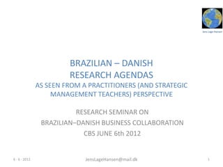 Jens Lage Hansen
BRAZILIAN – DANISH
RESEARCH AGENDAS
AS SEEN FROM A PRACTITIONERS (AND STRATEGIC
MANAGEMENT TEACHERS) PERSPECTIVE
RESEARCH SEMINAR ON
BRAZILIAN–DANISH BUSINESS COLLABORATION
CBS JUNE 6th 2012
16 - 6 - 2012 JensLageHansen@mail.dk
 