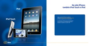 No sólo iPhone:
                                   también iPod Touch e iPad
             iPad



                    Apple, a partir del iPhone, ha creado un
                    completo ecosistema con millones de usuarios
iPod Touch          en el que las aplicaciones son compatibles.

                    Las previsiones oficiales para el recientemente
                    anunciado iPad son de 300.000 dispositivos
                    vendidos en España en el primer año.
 