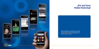 ¿Por qué hacer
                                   Mobile Marketing?




Algunas compañías ya han entendido la oportunidad
de hacer marketing en aplicaciones para móviles, una
fórmula novedosa y exclusiva de marketing que te
hará diferenciar de los demás.
 