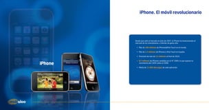 iPhone. El móvil revolucionario




         Desde que salió al mercado en Julio de 2007, el iPhone ha revolucionado el
         mercado de los smartphones, o móviles de gama alta:

          •	 Más de 100 millones de iPhones&iPod Touch en el mundo.

          •	 Más de 1,5 millones de iPhones e iPod Touch en España.

          •	 Previsión de más de 2,5 millones al final de 2010.

          •	 8,7 millones de iPhones vendidos en el 4T 2009, lo que supone un
iPhone       crecimiento del 100% sobre el 2008.

          •	 Media de 21.600 descargas de cada aplicación.
 