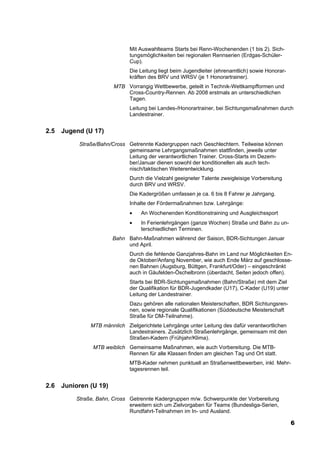 Mit Auswahlteams Starts bei Renn-Wochenenden (1 bis 2). Sich-
                               tungsmöglichkeiten bei regionalen Rennserien (Erdgas-Schüler-
                               Cup).
                               Die Leitung liegt beim Jugendleiter (ehrenamtlich) sowie Honorar-
                               kräften des BRV und WRSV (je 1 Honorartrainer).
                        MTB Vorrangig Wettbewerbe, geteilt in Technik-Wettkampfformen und
                            Cross-Country-Rennen. Ab 2008 erstmals an unterschiedlichen
                            Tagen.
                               Leitung bei Landes-/Honorartrainer, bei Sichtungsmaßnahmen durch
                               Landestrainer.


2.5   Jugend (U 17)

           Straße/Bahn/Cross Getrennte Kadergruppen nach Geschlechtern. Teilweise können
                             gemeinsame Lehrgangsmaßnahmen stattfinden, jeweils unter
                             Leitung der verantwortlichen Trainer. Cross-Starts im Dezem-
                             ber/Januar dienen sowohl der konditionellen als auch tech-
                             nisch/taktischen Weiterentwicklung.
                               Durch die Vielzahl geeigneter Talente zweigleisige Vorbereitung
                               durch BRV und WRSV.
                               Die Kadergrößen umfassen je ca. 6 bis 8 Fahrer je Jahrgang.
                               Inhalte der Fördermaßnahmen bzw. Lehrgänge:
                               •   An Wochenenden Konditionstraining und Ausgleichssport
                               •   In Ferienlehrgängen (ganze Wochen) Straße und Bahn zu un-
                                   terschiedlichen Terminen.
                        Bahn Bahn-Maßnahmen während der Saison, BDR-Sichtungen Januar
                             und April.
                               Durch die fehlende Ganzjahres-Bahn im Land nur Möglichkeiten En-
                               de Oktober/Anfang November, wie auch Ende März auf geschlosse-
                               nen Bahnen (Augsburg, Büttgen, Frankfurt/Oder) – eingeschränkt
                               auch in Gäufelden-Öschelbronn (überdacht, Seiten jedoch offen).
                               Starts bei BDR-Sichtungsmaßnahmen (Bahn/Straße) mit dem Ziel
                               der Qualifikation für BDR-Jugendkader (U17), C-Kader (U19) unter
                               Leitung der Landestrainer.
                               Dazu gehören alle nationalen Meisterschaften, BDR Sichtungsren-
                               nen, sowie regionale Qualifikationen (Süddeutsche Meisterschaft
                               Straße für DM-Teilnahme).
               MTB männlich Zielgerichtete Lehrgänge unter Leitung des dafür verantwortlichen
                            Landestrainers. Zusätzlich Straßenlehrgänge, gemeinsam mit den
                            Straßen-Kadern (Frühjahr/Klima).
                MTB weiblich Gemeinsame Maßnahmen, wie auch Vorbereitung. Die MTB-
                             Rennen für alle Klassen finden am gleichen Tag und Ort statt.
                               MTB-Kader nehmen punktuell an Straßenwettbewerben, inkl. Mehr-
                               tagesrennen teil.


2.6   Junioren (U 19)
          Straße, Bahn, Cross Getrennte Kadergruppen m/w. Schwerpunkte der Vorbereitung
                              erweitern sich um Zielvorgaben für Teams (Bundesliga-Serien,
                              Rundfahrt-Teilnahmen im In- und Ausland.

                                                                                                   6
 