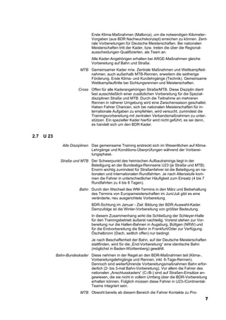Erste Klima-Maßnahmen (Mallorca), um die notwendigen Kilometer-
                                Vorgaben (aus BDR Nachwuchskonzept) erreichen zu können. Zent-
                                rale Vorbereitungen für Deutsche Meisterschaften. Bei nationalen
                                Meisterschaften tritt der Kader, bzw. treten die über die Regional-
                                ausscheidungen Qualifizierten, als Team an.
                                Alle Kader-Angehörigen erhalten bei ARGE-Maßnahmen gleiche
                                Vorbereitung auf Bahn und Straße.
                          MTB Gemeinsamer Kader m/w. Zentrale Maßnahmen und Wettkampfteil-
                              nahmen, auch außerhalb MTB-Rennen, erweitern die seitherige
                              Förderung. Erste Klima- und Kurzlehrgänge (Technik). Gemeinsame
                              Wettkampfauftritte bei Sichtungsrennen und Meisterschaften.
                         Cross Offen für alle Kaderangehörigen Straße/MTB. Diese Disziplin dient
                               fast ausschließlich einer zusätzlichen Vorbereitung für die Spezial-
                               disziplinen Straße und MTB. Durch die Teilnahme an mehreren
                               Rennen in näherer Umgebung wird eine Zwischensaison geschaltet.
                               Haben Fahrer Chancen, sich bei nationalen Meisterschaften für in-
                               ternationale Aufgaben zu empfehlen, wird versucht, zumindest die
                               Trainingsvorbereitung mit zentralen Verbandsmaßnahmen zu unter-
                               stützen. Ein spezieller Kader hierfür wird nicht geführt, es sei denn,
                               es handelt sich um den BDR Kader.


2.7   U 23
                Alle Disziplinen Das gemeinsame Training erstreckt sich im Wesentlichen auf Klima-
                                 Lehrgänge und Konditions-Überprüfungen während der Vorberei-
                                 tungsphase.
               Straße und MTB Der Schwerpunkt des heimischen Aufbautrainings liegt in der
                              Beteiligung an der Bundesliga-Rennserie U23 (je Straße und MTB).
                              Enorm wichtig zumindest für Straßenfahrer ist die Beteiligung an na-
                              tionalen und internationalen Rundfahrten. Je nach Altersstufe kom-
                              men die Fahrer in unterschiedlicher Häufigkeit zum Einsatz (4 bis 7
                              Rundfahrten zu 4 bis 8 Tagen).
                         Bahn Durch den Wechsel des WM-Termins in den März und Beibehaltung
                              des Termins von Europameisterschaften im Juni/Juli gibt es eine
                              veränderte, neu ausgerichtete Vorbereitung.
                                BDR-Sichtung im Januar - Ziel: Bildung der BDR-Auswahl-Kader.
                                Demzufolge ist die Winter-Vorbereitung von größter Bedeutung.
                                In diesem Zusammenhang wirkt die Schließung der Schleyer-Halle
                                für den Trainingsbetrieb äußerst nachteilig. Vorerst stehen zur Vor-
                                bereitung nur die Hallen-Bahnen in Augsburg, Büttgen (NRW) und
                                für die Endvorbereitung die Bahn in Frankfurt/Oder zur Verfügung.
                                Öschelbronn (Dach, seitlich offen) nur bedingt.
                                Je nach Beschaffenheit der Bahn, auf der Deutsche Meisterschaften
                                stattfinden, wird für die „End-Vorbereitung“ eine identische Bahn
                                (möglichst in Baden-Württemberg) gewählt.
             Bahn-Bundeskader Diese nehmen in der Regel an den BDR-Maßnahmen teil (Klima-,
                              Vorbereitungslehrgänge und Rennen, inkl. 6-Tage-Rennen).
                              Dennoch sind weiterführende Vorbereitungsmaßnahmen Bahn erfor-
                              derlich (2- bis 3-mal Bahn-Vorbereitung). Vor allem die Fahrer des
                              nationalen „Anschlusskaders“ (C-/B-) sind auf Straßen-Einsätze an-
                              gewiesen, die sie nicht in vollem Umfang über die BDR-Vorbereitung
                              erhalten können. Folglich müssen diese Fahrer in U23-/Continental-
                              Teams integriert sein.
                          MTB Obwohl bereits ab diesem Bereich die Fahrer Kontakte zu Pro-
                                                                                                       7
 