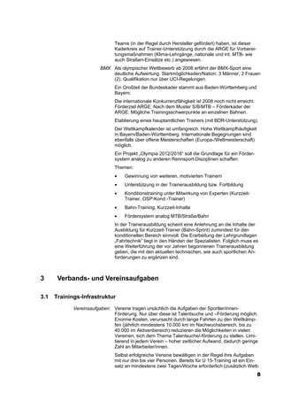 Teams (in der Regel durch Hersteller gefördert) haben, ist dieser
                               Kaderkreis auf Trainer-Unterstützung durch die ARGE für Vorberei-
                               tungsmaßnahmen (Klima-Lehrgänge, nationale und int. MTB- wie
                               auch Straßen-Einsätze etc.) angewiesen.
                         BMX Als olympischer Wettbewerb ab 2008 erfährt der BMX-Sport eine
                             deutliche Aufwertung. Startmöglichkeiten/Nation: 3 Männer, 2 Frauen
                             (2). Qualifikation nur über UCI-Regelungen.
                               Ein Großteil der Bundeskader stammt aus Baden-Württemberg und
                               Bayern.
                               Die internationale Konkurrenzfähigkeit ist 2008 noch nicht erreicht.
                               Förderziel ARGE: Nach dem Muster S/B/MTB – Förderkader der
                               ARGE. Mögliche Trainingsschwerpunkte an einzelnen Bahnen.
                               Etablierung eines hauptamtlichen Trainers (mit BDR-Unterstützung).
                               Der Wettkampfkalender ist umfangreich. Hohe Wettkampfhäufigkeit
                               in Bayern/Baden-Württemberg. Internationale Begegnungen sind
                               ebenfalls über offene Meisterschaften (Europa-/Weltmeisterschaft)
                               möglich.
                               Ein Projekt „Olympia 2012/2016“ soll die Grundlage für ein Förder-
                               system analog zu anderen Rennsport-Disziplinen schaffen:
                               Themen:
                               •    Gewinnung von weiteren, motivierten Trainern
                               •    Unterstützung in der Trainerausbildung bzw. Fortbildung
                               •    Konditionstraining unter Mitwirkung von Experten (Kurzzeit-
                                    Trainer, OSP-Kond.-Trainer)
                               •    Bahn-Training, Kurzzeit-Inhalte
                               •    Fördersystem analog MTB/Straße/Bahn
                               In der Trainerausbildung scheint eine Anlehnung an die Inhalte der
                               Ausbildung für Kurzzeit-Trainer (Bahn-Sprint) zumindest für den
                               konditionellen Bereich sinnvoll. Die Erarbeitung der Lehrgrundlagen
                               „Fahrtechnik“ liegt in den Händen der Spezialisten. Folglich muss es
                               eine Weiterführung der vor Jahren begonnenen Trainerausbildung
                               geben, die mit den aktuellen technischen, wie auch sportlichen An-
                               forderungen zu ergänzen sind.



3      Verbands- und Vereinsaufgaben

3.1   Trainings-Infrastruktur
             Vereinsaufgaben: Vereine tragen ursächlich die Aufgaben der Sportler/innen-
                              Förderung. Nur über diese ist Talentsuche und –Förderung möglich.
                              Enorme Kosten, verursacht durch lange Fahrten zu den Wettkämp-
                              fen (jährlich mindestens 10.000 km im Nachwuchsbereich, bis zu
                              40.000 im Aktivenbereich) reduzieren die Möglichkeiten in vielen
                              Vereinen, sich dem Thema Talentsuche/-förderung zu stellen. Limi-
                              tierend in jedem Verein – hoher zeitlicher Aufwand, dadurch geringe
                              Zahl an Mitarbeiter/innen.
                               Selbst erfolgreiche Vereine bewältigen in der Regel ihre Aufgaben
                               mit nur drei bis vier Personen. Bereits für U 15-Training ist ein Ein-
                               satz an mindestens zwei Tagen/Woche erforderlich (zusätzlich Wett-
                                                                                                      8
 