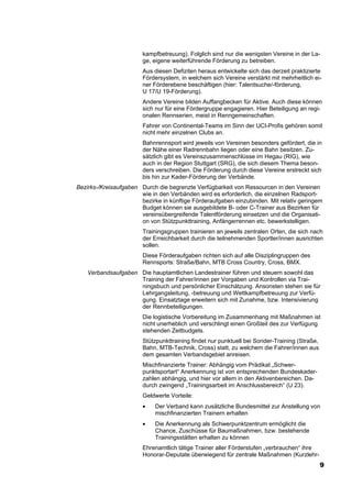 kampfbetreuung). Folglich sind nur die wenigsten Vereine in der La-
                        ge, eigene weiterführende Förderung zu betreiben.
                        Aus diesen Defiziten heraus entwickelte sich das derzeit praktizierte
                        Fördersystem, in welchem sich Vereine verstärkt mit mehrheitlich ei-
                        ner Förderebene beschäftigen (hier: Talentsuche/-förderung,
                        U 17/U 19-Förderung).
                        Andere Vereine bilden Auffangbecken für Aktive. Auch diese können
                        sich nur für eine Fördergruppe engagieren. Hier Beteiligung an regi-
                        onalen Rennserien, meist in Renngemeinschaften.
                        Fahrer von Continental-Teams im Sinn der UCI-Profis gehören somit
                        nicht mehr einzelnen Clubs an.
                        Bahnrennsport wird jeweils von Vereinen besonders gefördert, die in
                        der Nähe einer Radrennbahn liegen oder eine Bahn besitzen. Zu-
                        sätzlich gibt es Vereinszusammenschlüsse im Hegau (RIG), wie
                        auch in der Region Stuttgart (SRG), die sich diesem Thema beson-
                        ders verschreiben. Die Förderung durch diese Vereine erstreckt sich
                        bis hin zur Kader-Förderung der Verbände.
Bezirks-/Kreisaufgaben Durch die begrenzte Verfügbarkeit von Ressourcen in den Vereinen
                       wie in den Verbänden wird es erforderlich, die einzelnen Radsport-
                       bezirke in künftige Förderaufgaben einzubinden. Mit relativ geringem
                       Budget können sie ausgebildete B- oder C-Trainer aus Bezirken für
                       vereinsübergreifende Talentförderung einsetzen und die Organisati-
                       on von Stützpunkttraining, Anfängerrennen etc. bewerkstelligen.
                        Trainingsgruppen trainieren an jeweils zentralen Orten, die sich nach
                        der Erreichbarkeit durch die teilnehmenden Sportler/innen ausrichten
                        sollen.
                        Diese Förderaufgaben richten sich auf alle Disziplingruppen des
                        Rennsports: Straße/Bahn, MTB Cross Country, Cross, BMX.
    Verbandsaufgaben Die hauptamtlichen Landestrainer führen und steuern sowohl das
                     Training der Fahrer/innen per Vorgaben und Kontrollen via Trai-
                     ningsbuch und persönlicher Einschätzung. Ansonsten stehen sie für
                     Lehrgangsleitung, -betreuung und Wettkampfbetreuung zur Verfü-
                     gung. Einsatztage erweitern sich mit Zunahme, bzw. Intensivierung
                     der Rennbeteiligungen.
                        Die logistische Vorbereitung im Zusammenhang mit Maßnahmen ist
                        nicht unerheblich und verschlingt einen Großteil des zur Verfügung
                        stehenden Zeitbudgets.
                        Stützpunkttraining findet nur punktuell bei Sonder-Training (Straße,
                        Bahn, MTB-Technik, Cross) statt, zu welchem die Fahrer/innen aus
                        dem gesamten Verbandsgebiet anreisen.
                        Mischfinanzierte Trainer: Abhängig vom Prädikat „Schwer-
                        punktsportart“ Anerkennung ist von entsprechenden Bundeskader-
                        zahlen abhängig, und hier vor allem in den Aktivenbereichen. Da-
                        durch zwingend „Trainingsarbeit im Anschlussbereich“ (U 23).
                        Geldwerte Vorteile:
                        •    Der Verband kann zusätzliche Bundesmittel zur Anstellung von
                             mischfinanzierten Trainern erhalten
                        •    Die Anerkennung als Schwerpunktzentrum ermöglicht die
                             Chance, Zuschüsse für Baumaßnahmen, bzw. bestehende
                             Trainingsstätten erhalten zu können
                        Ehrenamtlich tätige Trainer aller Förderstufen „verbrauchen“ ihre
                        Honorar-Deputate überwiegend für zentrale Maßnahmen (Kurzlehr-
                                                                                               9
 