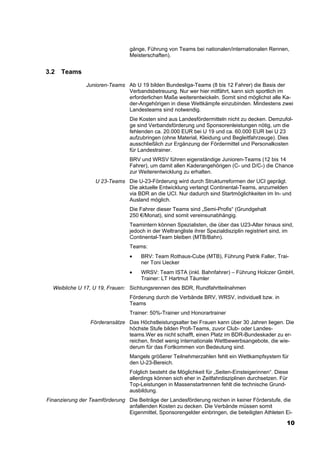 gänge, Führung von Teams bei nationalen/internationalen Rennen,
                                 Meisterschaften).


3.2   Teams
                Junioren-Teams Ab U 19 bilden Bundesliga-Teams (8 bis 12 Fahrer) die Basis der
                               Verbandsbetreuung. Nur wer hier mitfährt, kann sich sportlich im
                               erforderlichen Maße weiterentwickeln. Somit sind möglichst alle Ka-
                               der-Angehörigen in diese Wettkämpfe einzubinden. Mindestens zwei
                               Landesteams sind notwendig.
                                 Die Kosten sind aus Landesfördermitteln nicht zu decken. Demzufol-
                                 ge sind Verbandsförderung und Sponsorenleistungen nötig, um die
                                 fehlenden ca. 20.000 EUR bei U 19 und ca. 60.000 EUR bei U 23
                                 aufzubringen (ohne Material, Kleidung und Begleitfahrzeuge). Dies
                                 ausschließlich zur Ergänzung der Fördermittel und Personalkosten
                                 für Landestrainer.
                                 BRV und WRSV führen eigenständige Junioren-Teams (12 bis 14
                                 Fahrer), um damit allen Kaderangehörigen (C- und D/C-) die Chance
                                 zur Weiterentwicklung zu erhalten.
                   U 23-Teams Die U-23-Förderung wird durch Strukturreformen der UCI geprägt.
                              Die aktuelle Entwicklung verlangt Continental-Teams, anzumelden
                              via BDR an die UCI. Nur dadurch sind Startmöglichkeiten im In- und
                              Ausland möglich.
                                 Die Fahrer dieser Teams sind „Semi-Profis“ (Grundgehalt
                                 250 €/Monat), sind somit vereinsunabhängig.
                                 Teamintern können Spezialisten, die über das U23-Alter hinaus sind,
                                 jedoch in der Weltrangliste ihrer Spezialdisziplin registriert sind, im
                                 Continental-Team bleiben (MTB/Bahn).
                                 Teams:
                                 •    BRV: Team Rothaus-Cube (MTB), Führung Patrik Faller, Trai-
                                      ner Toni Uecker
                                 •    WRSV: Team ISTA (inkl. Bahnfahrer) – Führung Holczer GmbH,
                                      Trainer: LT Hartmut Täumler
  Weibliche U 17, U 19, Frauen: Sichtungsrennen des BDR, Rundfahrtteilnahmen
                                 Förderung durch die Verbände BRV, WRSV, individuell bzw. in
                                 Teams
                                 Trainer: 50%-Trainer und Honorartrainer
                 Förderansätze Das Höchstleistungsalter bei Frauen kann über 30 Jahren liegen. Die
                               höchste Stufe bilden Profi-Teams, zuvor Club- oder Landes-
                               teams.Wer es nicht schafft, einen Platz im BDR-Bundeskader zu er-
                               reichen, findet wenig internationale Wettbewerbsangebote, die wie-
                               derum für das Fortkommen von Bedeutung sind.
                                 Mangels größerer Teilnehmerzahlen fehlt ein Wettkampfsystem für
                                 den U-23-Bereich.
                                 Folglich besteht die Möglichkeit für „Seiten-Einsteigerinnen“. Diese
                                 allerdings können sich eher in Zeitfahrdisziplinen durchsetzen. Für
                                 Top-Leistungen in Massenstartrennen fehlt die technische Grund-
                                 ausbildung.
Finanzierung der Teamförderung Die Beiträge der Landesförderung reichen in keiner Förderstufe, die
                               anfallenden Kosten zu decken. Die Verbände müssen somit
                               Eigenmittel, Sponsorengelder einbringen, die beteiligten Athleten Ei-

                                                                                                     10
 
