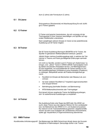 dium (2 Jahre) oder Fernstudium (3 Jahre).


6.1   D-Lizenz
                                 Schnupperkurs (Wochenende) mit Abschlussprüfung für evtl. künfti-
                                 ge C-Trainer (geplant)


6.2   C-Trainer
                                 C-Trainer sind typische Vereinstrainer, die sich vorrangig mit der
                                 Trainingsarbeit in ihren Vereinen beschäftigen und Sportler auf regi-
                                 onalen Wettkämpfen unterstützen.
                                 Nach zweijährigem aktivem Einsatz im Verein ist die weiterführende
                                 Ausbildung zum B-Trainer möglich.


6.3   B-Trainer
                                 Der B-Trainer-Ausbildung Rennsport (B/S/MTB) ist für Trainer, die
                                 Sportler im gehobenen Wettkampfbereich betreuen, gedacht.
                                 Jährlich finden mehrere Ausbildungsgänge statt, in welchen die Teil-
                                 nehmer in Theorie und Praxis grundlegende Erfahrungen sammeln
                                 können.
                                 Um nicht nur Sportler, sondern auch C-Trainer auf „Kaderniveau“ zu
                                 bringen, sind „aktive“ Trainer in WRSV-/ARGE-Teamaufgaben künf-
                                 tig stärker einzubinden (Hospitation bei Ein- und Mehrtagerennen).
                                 Es wird angestrebt, von auszubildenden B-Trainern bereits im Vor-
                                 feld (Ausbildungsphase) mindestens je eine Hospitation (Praktikum)
                                 zu verlangen. Beispielhaft werden als Praktikumsmöglichkeit ge-
                                 nannt:
                                 •   Rundfahrt (im Einsatz als Mechaniker oder Masseur) ab Juni-
                                     or/innen
                                 •   bei einer weiteren Rundfahrt (LT hospitiert) eigenverantwortlich
                                     eine Gruppe führend
                                 •   Bahnlehrgang (beinhaltet Straßen- und Bahntraining)
                                 •   MTB-Wettkampfwochenende oder Trainingslager
                                 Erst danach können angehende Trainer die Befähigung erlangen,
                                 sich für weiterführende Ausbildungen zu empfehlen.


6.4   A-Trainer
                                 Die Ausbildung findet unter Regie des BDR statt. Die ARGE ver-
                                 sucht, diese Trainer (aus den eigenen Reihen) für ihre Landeskader
                                 bzw. bei Maßnahmen des WRSV im In- und Ausland einzusetzen.
                                 Nur dadurch ist die Trainerweiterbildung gesichert. Gegebenenfalls
                                 können sie dann auch Aufgaben als Landestrainer (Honorartrainer,
                                 später ggf. hauptamtlich) in Eigenverantwortung übernehmen.


6.5   BMX-Trainer
Konditionelles Anforderungsprofil Die Belastungen der BMX-Fahrer/innen ähneln denen der Kurzzeit-
                                  Disziplinen im Bahnradsport. Demzufolge dürfte in der Trainer-

                                                                                                    18
 