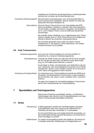 Ausbildung ein Großteil der disziplinspezifischen Ausbildungsinhalte
                                    identisch sein mit denen der Kurzzeit-Sportler/innen.
 Technisches Anforderungsprofil Die technischen Voraussetzungen, bzw. die Schulungsinhalte zur
                                Erlernung technischer Fertigkeiten weichen deutlich von denen der
                                klassischen Rennsport-Disziplinen ab.
                    Zielvorstellung Dennoch können Teile durchaus in die Trainingslehre des MTB-
                                    Sports mit einfließen. Wichtig ist, innerhalb kurzer Zeit entsprechen-
                                    de Lehrinhalte zu erstellen und danach vorzugehen. Die Ausbildung
                                    von C- und in Folge B-Trainern muss bis 2008 erste Absolventen
                                    hervorbringen.
                                    Die Ausbilder dieser Lehrgänge, zuvor möglicherweise ohne Trainer-
                                    Scheine, erhalten ihren C- und B-Trainer-Schein nach erfolgter Aus-
                                    bildung im Bereich der physischen Leistungserbringung.
                                    Die am besten geeigneten davon sollen die weitere Technik-
                                    Ausbildung für C- und später B- Trainer übernehmen. Ein entspre-
                                    chendes Curriculum ist zu erstellen.


6.6     Fazit Trainerstruktur

           Verbesserungspotential Auch wenn die Trainer-Ausbildung im Land als vorbildlich zu
                                  bezeichnen ist, so birgt sie Verbesserungspotential.
                 Traineraktivierung Innerhalb der ARGE wurden seit 1980 über 200 B-Trainer ausgebil-
                                    det. Nur wenige sind aktiv tätig. Die Mehrheit nutzte diese Ausbil-
                                    dung, um sich selbst besser trainieren zu können.
                                    Es gilt, Wege zu finden, die Absolventen auch tatsächlich in die Ver-
                                    eins-, Stützpunkt- oder Verbandstätigkeit einzubinden. Durch Pflicht-
                                    Hospitationen, danach Lizenz-Vergabe, erwarten wir für die Zukunft
                                    mehr Trainer mit Engagement in ihren Vereinen.
    Vernetzung mit Hauptamtlichen Zur Intensivierung der Trainerausbildung innerhalb der ARGE ist es
                                  erforderlich, die hauptamtlichen Trainer intensiv in diese Ausbildun-
                                  gen einzubinden, bzw. diese in einem „Ausbilder-Team“ zusammen-
                                  zuführen.
                                    Sie geben die Vorgaben für die Ausbildungsgänge in Zusammenar-
                                    beit mit dem Verantwortlichen der Trainerausbildung.



7         Sportstätten und Trainingszentren
                                    Radrennsport findet fast ausschließlich draußen, auf öffentlichen
                                    Verkehrswegen statt. Dennoch sind für Spezialdisziplinen und unge-
                                    störtes Training spezielle Sportstätten erforderlich.


7.1     Straße

                     Rundstrecken In Ballungsgebieten verstärkt sich die Notwendigkeit, geeignete
                                  Trainingsstrecken (2bis 5 km Länge) für die Talentsuche und
                                  -förderung, wie auch das Training der U 17 auszuweisen.
                                    Es sind sowohl flache wie auch bergige Abschnitte einzubinden, um
                                    das konditionelle Anforderungsprofil abzudecken und die fahrtechni-
                                    schen Grundlagen zu schulen.
                    Zeitfahrstrecke Zur soliden Grundausbildung gehört das Zeitfahren. Die Strecke ist
                                    im Idealfall verkehrsfrei. Bislang bieten sich Möglichkeiten auf
                                                                                                        19
 