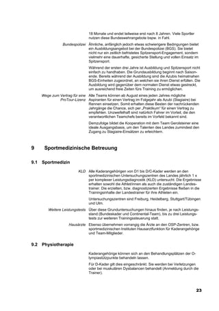 18 Monate und endet teilweise erst nach 8 Jahren. Viele Sportler
                                 nutzen diese Bundeswehrangebote bspw. in Fahl.
                  Bundespolizei Ähnliche, anfänglich jedoch etwas schwierigere Bedingungen bietet
                                ein Ausbildungsangebot bei der Bundespolizei (BGS). Sie bietet
                                nicht nur ein zeitlich befristetes Spitzensport-Engagement, sondern
                                vielmehr eine dauerhafte, gesicherte Stellung und vollen Einsatz im
                                Spitzensport.
                                 Während der ersten drei Jahre ist Ausbildung und Spitzensport nicht
                                 einfach zu handhaben. Die Grundausbildung beginnt nach Saison-
                                 ende. Bereits während der Ausbildung sind die Azubis heimatnahen
                                 BGS-Einheiten zugeordnet, an welchen sie ihren Dienst erfüllen. Die
                                 Ausbildung wird gegenüber dem normalen Dienst etwas gestreckt,
                                 um ausreichend freie Zeiten fürs Training zu ermöglichen.
      Wege zum Vertrag für eine Alle Teams können ab August eines jeden Jahres mögliche
               ProTour-Lizenz Aspiranten für einen Vertrag im Folgejahr als Azubi (Stagiaire) bei
                                Rennen einsetzen. Somit erhalten diese Besten der nachrückenden
                                Jahrgänge die Chance, sich per „Praktikum“ für einen Vertrag zu
                                empfehlen. Unzweifelhaft sind natürlich Fahrer im Vorteil, die den
                                verantwortlichen Teamchefs bereits im Vorfeld bekannt sind.
                                 Demzufolge bildet die Kooperation mit dem Team Gerolsteiner eine
                                 ideale Ausgangsbasis, um den Talenten des Landes zumindest den
                                 Zugang zu Stagiaire-Einsätzen zu erleichtern.



9      Sportmedizinische Betreuung

9.1   Sportmedizin
                           KLD Alle Kaderangehörigen von D1 bis D/C-Kader werden an den
                               sportmedizinischen Untersuchungszentren des Landes jährlich 1 x
                               per komplexer Leistungsdiagnostik (KLD) untersucht. Die Ergebnisse
                               erhalten sowohl die Athlet/innen als auch die zuständigen Landes-
                               trainer. Die erzielten, bzw. diagnostizierten Ergebnisse fließen in die
                               Trainingsinhalte der Landestrainer für ihre Athleten ein.
                                 Untersuchungszentren sind Freiburg, Heidelberg, Stuttgart/Tübingen
                                 und Ulm.
         Weitere Leistungstests Über diese Grunduntersuchungen hinaus finden, je nach Leistungs-
                                stand (Bundeskader und Continental-Team), bis zu drei Leistungs-
                                tests zur weiteren Trainingssteuerung statt.
                     Hausärzte Ebenso übernehmen vorrangig die Ärzte an den OSP-Zentren, bzw.
                               sportmedizinischen Instituten Hausarztfunktion für Kaderangehörige
                               und Team-Mitglieder.


9.2   Physiotherapie
                                 Kaderangehörige können sich an den Behandlungsplätzen der O-
                                 lympiastützpunkte behandeln lassen.
                                 Für D-Kader gilt dies eingeschränkt. Sie werden bei Verletzungen
                                 oder bei muskulären Dysbalancen behandelt (Anmeldung durch die
                                 Trainer).



                                                                                                    23
 