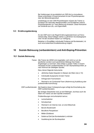 Bei Verletzungen ist grundsätzlich ein OSP-Arzt zu konsultieren.
                               Dieser entscheidet in Zusammenarbeit mit den Physiotherapeuten
                               über den Behandlungsverlauf.
                               Unabhängig von den OSP-Physiotherapien müssen die Trainer zu
                               Einsätzen bei nationalen Meisterschaften und Rundfahrten externe
                               Physiotherapeuten zur Team-Betreuung einsetzen. Diese finanzieren
                               die Verbände aus LAL- und Eigenmitteln.


9.3   Ernährungsberatung
                               An den OSP sind in der Regel Ernährungsberater/innen auf Hono-
                               rarbasis tätig. Diese Kollegen stehen zu jährlichen Grundsatzgesprä-
                               chen mit den einzelnen Kadern zur Verfügung.
                               Bestehen in Einzelfällen individuelle Probleme (ab Bundeskader), ist
                               auch eine kostenfreie Einzelbehandlung möglich.



10     Soziale Betreuung (verbandsintern) und Anti-Doping-Prävention

10.1 Soziale Betreuung
                      Trainer Alle Trainer der ARGE sind angehalten, sich nicht nur um die
                              sportlichen sondern auch persönlichen Belange ihrer Kader-
                              Angehörigen zu kümmern. Dies erfolgt zu großen Teilen in Zusam-
                              menarbeit mit den Laufbahnberatern an den Olympiastützpunkten, je
                              nach Wohnort der beteiligten Sportler.
                               Dazu dienen folgende Instrumente:
                               •   Jährliches Kader-Gespräch im Beisein der Eltern (bis U 19)
                               •   Individuelle Aussprache mit dem Trainer
                               •   Anfrage beim Fachverband
                               •    Wechsel in ein Continental-Team (Abstimmung Ausbildung oder
                               professionelle Ausrichtung)

         OSP-Laufbahnberater Als Ergebnis dieser Vorbesprechungen erfolgt die Einschaltung des
                             OSP-Laufbahnberaters:
                               Bei dortigen Gesprächen sind, je nach Belangen, durchaus auch die
                               Eltern mit Trainer und dem Sportler anwesend.
                               Problemlösungen sind erforderlich bei/vor:
                               •   Lernschwächen
                               •   Schulwechsel
                               •   Wechsel in ein Internat, bzw. an eine Eliteschule
                               •   Berufs-/Studienwahl
                               •   Berufliche Perspektiven
                               •   Militär-/Zivildienst
                               •   Soldat auf Zeit (bei Bundeskadern) und/oder
                               •   Ausbildung bei der Bundespolizei


                                                                                                24
 