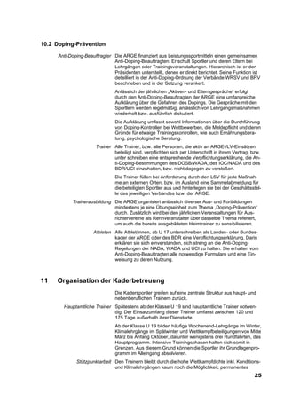 10.2 Doping-Prävention
     Anti-Doping-Beauftragter Die ARGE finanziert aus Leistungssportmitteln einen gemeinsamen
                              Anti-Doping-Beauftragten. Er schult Sportler und deren Eltern bei
                              Lehrgängen oder Trainingsveranstaltungen. Hierarchisch ist er den
                              Präsidenten unterstellt, denen er direkt berichtet. Seine Funktion ist
                              detailliert in der Anti-Doping-Ordnung der Verbände WRSV und BRV
                              beschrieben und in der Satzung verankert.
                               Anlässlich der jährlichen „Aktiven- und Elterngespräche“ erfolgt
                               durch den Anti-Doping-Beauftragten der ARGE eine umfangreiche
                               Aufklärung über die Gefahren des Dopings. Die Gespräche mit den
                               Sportlern werden regelmäßig, anlässlich von Lehrgangsmaßnahmen
                               wiederholt bzw. ausführlich diskutiert.
                               Die Aufklärung umfasst sowohl Informationen über die Durchführung
                               von Doping-Kontrollen bei Wettbewerben, die Meldepflicht und deren
                               Gründe für etwaige Trainingskontrollen, wie auch Ernährungsbera-
                               tung, psychologische Beratung.
                      Trainer Alle Trainer, bzw. alle Personen, die aktiv an ARGE-/LV-Einsätzen
                              beteiligt sind, verpflichten sich per Unterschrift in ihrem Vertrag, bzw.
                              unter schreiben eine entsprechende Verpflichtungserklärung, die An-
                              ti-Doping-Bestimmungen des DOSB/WADA, des IOC/NADA und des
                              BDR/UCI einzuhalten, bzw. nicht dagegen zu verstoßen.
                               Die Trainer füllen bei Anforderung durch den LSV für jede Maßnah-
                               me an externen Orten, bzw. im Ausland eine Sammelabmeldung für
                               die beteiligten Sportler aus und hinterlegen sie bei der Geschäftsstel-
                               le des jeweiligen Verbandes bzw. der ARGE.
           Trainerausbildung Die ARGE organisiert anlässlich diverser Aus- und Fortbildungen
                             mindestens je eine Übungseinheit zum Thema „Doping-Prävention“
                             durch. Zusätzlich wird bei den jährlichen Veranstaltungen für Aus-
                             richtervereine als Rennveranstalter über dasselbe Thema referiert,
                             um auch die bereits ausgebildeten Heimtrainer zu sensibilisieren.
                     Athleten Alle Athlet/innen, ab U 17 unterschreiben als Landes- oder Bundes-
                              kader der ARGE oder des BDR eine Verpflichtungserklärung. Darin
                              erklären sie sich einverstanden, sich streng an die Anti-Doping-
                              Regelungen der NADA, WADA und UCI zu halten. Sie erhalten vom
                              Anti-Doping-Beauftragten alle notwendige Formulare und eine Ein-
                              weisung zu deren Nutzung.



11   Organisation der Kaderbetreuung
                               Die Kadersportler greifen auf eine zentrale Struktur aus haupt- und
                               nebenberuflichen Trainern zurück.
       Hauptamtliche Trainer Spätestens ab der Klasse U 19 sind hauptamtliche Trainer notwen-
                             dig. Der Einsatzumfang dieser Trainer umfasst zwischen 120 und
                             175 Tage außerhalb ihrer Dienstorte.
                               Ab der Klasse U 19 bilden häufige Wochenend-Lehrgänge im Winter,
                               Klimalehrgänge im Spätwinter und Wettkampfbeteiligungen von Mitte
                               März bis Anfang Oktober, darunter wenigstens drei Rundfahrten, das
                               Hauptprogramm. Intensive Trainingsphasen halten sich somit in
                               Grenzen. Aus diesem Grund können die Sportler ihr Grundlagenpro-
                               gramm im Alleingang absolvieren.
             Stützpunktarbeit Den Trainern bleibt durch die hohe Wettkampfdichte inkl. Konditions-
                              und Klimalehrgängen kaum noch die Möglichkeit, permanentes
                                                                                                    25
 