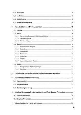6.3    B-Trainer................................................................................................................. 18

     6.4    A-Trainer................................................................................................................. 18

     6.5    BMX-Trainer ........................................................................................................... 18

     6.6    Fazit Trainerstruktur.............................................................................................. 19

7       Sportstätten und Trainingszentren ...............................................................19

     7.1    Straße...................................................................................................................... 19

     7.2    MTB ......................................................................................................................... 20
        7.2.1     Permanente Trainings- und Wettkampfstrecken............................................................ 20
        7.2.2     Technik-Parcours ........................................................................................................... 20
        7.2.3     Marathon-Strecken......................................................................................................... 20

     7.3    Bahn........................................................................................................................ 20
        7.3.1     Schleyer-Halle Stuttgart ................................................................................................. 20
        7.3.2     Öschelbronn ................................................................................................................... 20
        7.3.3     Oberhausen.................................................................................................................... 21
        7.3.4     Mannheim....................................................................................................................... 21
        7.3.5     Linkenheim ..................................................................................................................... 21
        7.3.6     Singen ............................................................................................................................ 21
        7.3.7     Ausweichbahnen im Winter............................................................................................ 21

     7.4    BMX......................................................................................................................... 21
        7.4.1     Kategorien von Wettkampfanlagen ................................................................................ 21
        7.4.2     Standorte........................................................................................................................ 21


8       Schulische und außerschulische Begleitung der Athleten .........................22

9       Sportmedizinische Betreuung .......................................................................23

     9.1    Sportmedizin .......................................................................................................... 23

     9.2    Physiotherapie ....................................................................................................... 23

     9.3    Ernährungsberatung ............................................................................................. 24

10      Soziale Betreuung (verbandsintern) und Anti-Doping-Prävention.............24

     10.1 Soziale Betreuung ................................................................................................. 24

     10.2 Doping-Prävention................................................................................................. 25

11      Organisation der Kaderbetreuung.................................................................25

                                                                                                                                                           II
 