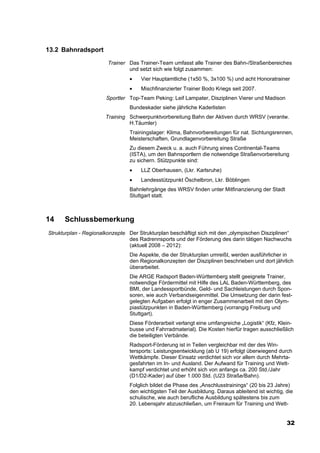 13.2 Bahnradsport
                        Trainer Das Trainer-Team umfasst alle Trainer des Bahn-/Straßenbereiches
                                und setzt sich wie folgt zusammen:
                                 •   Vier Hauptamtliche (1x50 %, 3x100 %) und acht Honoratrainer
                                 •   Mischfinanzierter Trainer Bodo Kriegs seit 2007.
                       Sportler Top-Team Peking: Leif Lampater, Disziplinen Vierer und Madison
                                 Bundeskader siehe jährliche Kaderlisten
                       Training Schwerpunktvorbereitung Bahn der Aktiven durch WRSV (verantw.
                                H.Täumler)
                                 Trainingslager: Klima, Bahnvorbereitungen für nat. Sichtungsrennen,
                                 Meisterschaften, Grundlagenvorbereitung Straße
                                 Zu diesem Zweck u. a. auch Führung eines Continental-Teams
                                 (ISTA), um den Bahnsportlern die notwendige Straßenvorbereitung
                                 zu sichern. Stützpunkte sind:
                                 •   LLZ Oberhausen, (Lkr. Karlsruhe)
                                 •   Landesstützpunkt Öschelbron, Lkr. Böblingen
                                 Bahnlehrgänge des WRSV finden unter Mitfinanzierung der Stadt
                                 Stuttgart statt.



14    Schlussbemerkung
Strukturplan - Regionalkonzepte Der Strukturplan beschäftigt sich mit den „olympischen Disziplinen“
                                des Radrennsports und der Förderung des darin tätigen Nachwuchs
                                (aktuell 2008 – 2012):
                                 Die Aspekte, die der Strukturplan umreißt, werden ausführlicher in
                                 den Regionalkonzepten der Disziplinen beschrieben und dort jährlich
                                 überarbeitet.
                                 Die ARGE Radsport Baden-Württemberg stellt geeignete Trainer,
                                 notwendige Fördermittel mit Hilfe des LAL Baden-Württemberg, des
                                 BMI, der Landessportbünde, Geld- und Sachleistungen durch Spon-
                                 soren, wie auch Verbandseigenmittel. Die Umsetzung der darin fest-
                                 gelegten Aufgaben erfolgt in enger Zusammenarbeit mit den Olym-
                                 piastützpunkten in Baden-Württemberg (vorrangig Freiburg und
                                 Stuttgart).
                                 Diese Förderarbeit verlangt eine umfangreiche „Logistik“ (Kfz, Klein-
                                 busse und Fahrradmaterial). Die Kosten hierfür tragen ausschließlich
                                 die beteiligten Verbände.
                                 Radsport-Förderung ist in Teilen vergleichbar mit der des Win-
                                 tersports: Leistungsentwicklung (ab U 19) erfolgt überwiegend durch
                                 Wettkämpfe. Dieser Einsatz verdichtet sich vor allem durch Mehrta-
                                 gesfahrten im In- und Ausland. Der Aufwand für Training und Wett-
                                 kampf verdichtet und erhöht sich von anfangs ca. 200 Std./Jahr
                                 (D1/D2-Kader) auf über 1.000 Std. (U23 Straße/Bahn).
                                 Folglich bildet die Phase des „Anschlusstrainings“ (20 bis 23 Jahre)
                                 den wichtigsten Teil der Ausbildung. Daraus ableitend ist wichtig, die
                                 schulische, wie auch berufliche Ausbildung spätestens bis zum
                                 20. Lebensjahr abzuschließen, um Freiraum für Training und Wett-


                                                                                                    32
 