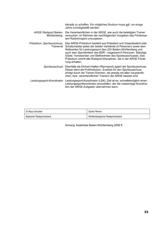 kämpfe zu schaffen. Ein mögliches Studium muss ggf. um einige
                                     Jahre zurückgestellt werden.
        ARGE Radsport Baden- Die Verantwortlichen in der ARGE, wie auch die beteiligten Trainer
               Württemberg: versuchen, im Rahmen der nachfolgenden Vorgaben das Fördersys-
                             tem Radrennsport umzusetzen.
   Präsidium, Sportausschuss, Das ARGE-Präsidium besteht aus Präsident und Vizepräsident oder
                    Trainerrat Schatzmeister jedes der beiden Verbände (4 Personen) sowie dem
                               Referenten für Leistungssport des LSV Baden-Württemberg und
                               auch dem Sportdirektor des BDR - insgesamt 6 Personen. Ständige
                               Gäste: Vorsitzender und Stellvertreter des Sportausschusses. Das
                               Präsidium vertritt alle Radsport-Disziplinen, die in der ARGE Förde-
                               rung erhalten.
                    Sportausschuss Ebenfalls als Einheit (Hallen-/Rennsport) agiert der Sportausschuss.
                                   Dieser dient als Prüfinstitution. Zuarbeit für den Sportausschuss
                                   erfolgt durch die Trainer-Gremien, die jeweils mit allen hauptamtli-
                                   chen, bzw. verantwortlichen Trainern der ARGE besetzt sind.
    Leistungssport-Koordinator Leistungssport-Koordinator (LSK): Ziel ist es, schnellstmöglich einen
                               Leistungssportkoordinator anzustellen, der die notwendige Koordina-
                               tion der ARGE-Aufgaben übernehmen kann.




Dr.Klaus Schubert                                       Günter Riemer

Badischer Radsportverband                               Württembergischer Radsportverband


                                     Anhang: Kaderliste Baden-Württemberg 2008 ff.




                                                                                                     33
 