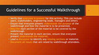 • Verify that everyone is present for this activity. This can include
users, stakeholders, engineering leads, managers and others
• Ensure that everyone present understands the purpose of the
walkthrough and how the material is to be presented.
• Describe each section of the material to be covered by the
walkthrough.
• Present the material in each section, ensure that everyone
present understands the material.
• Lead a discussion to identify any missing sections or material.
• Document all issues that are raised by walkthrough attendees.
14Guidelines for a Successful Walkthrough
 