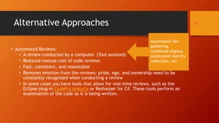 Alternative Approaches
• Automated Reviews:
• A review conducted by a computer. (Tool-assisted)
• Reduced manual cost of code reviews
• Fast, consistent, and repeatable
• Removes emotion from the reviews: pride, ego, and ownership need to be
constantly recognized when conducting a review
• In some cases you have tools that allow for real-time reviews, such as the
Eclipse plug-in CodePro Analytix or Resharper for C#. These tools perform an
examination of the code as it is being written.
25
Automated file-
gathering,
combined display,
automated metrics
collection, etc
 