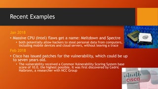 Recent Examples
Jan 2018
• Massive CPU (Intel) flaws get a name: Meltdown and Spectre
• both potentially allow hackers to steal personal data from computers,
including mobile devices and cloud servers, without leaving a trace
Feb 2018
• Cisco has issued patches for the vulnerability, which could be up
to seven years old.
• The vulnerability received a Common Vulnerability Scoring System base
score of 10.0, the highest possible. It was first discovered by Cedric
Halbronn, a researcher with NCC Group
 