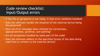 Code review checklist:
Input/Output errors
• If the file or peripheral is not ready, is that error condition handled?
• Does the software handle the situation of the external device being
disconnected?
• Have all error messages been checked for correctness,
appropriateness, grammar, and spelling?
• Are all exceptions handled by some part of the code?
• Does the software adhere to the specified format of the date being
read from or written to the external device?
 