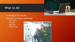 What to do?
• Screening of Hw and Sw
• Software and code walkthrough
• Back doors
• Channels
• Malwares
• Hidden traps
 