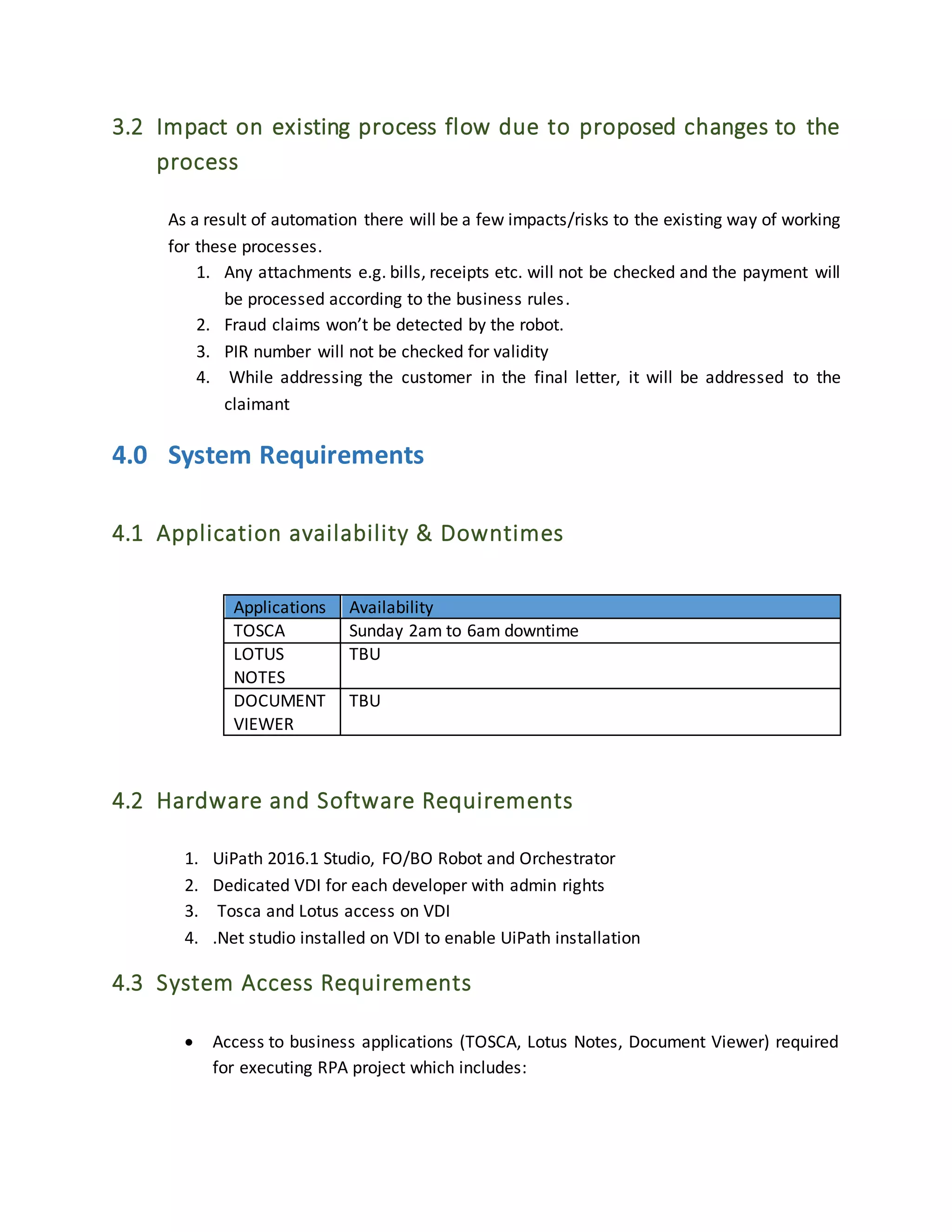 3.2 Impact on existing process flow due to proposed changes to the
process
As a result of automation there will be a few impacts/risks to the existing way of working
for these processes.
1. Any attachments e.g. bills, receipts etc. will not be checked and the payment will
be processed according to the business rules.
2. Fraud claims won’t be detected by the robot.
3. PIR number will not be checked for validity
4. While addressing the customer in the final letter, it will be addressed to the
claimant
4.0 System Requirements
4.1 Application availability & Downtimes
Applications Availability
TOSCA Sunday 2am to 6am downtime
LOTUS
NOTES
TBU
DOCUMENT
VIEWER
TBU
4.2 Hardware and Software Requirements
1. UiPath 2016.1 Studio, FO/BO Robot and Orchestrator
2. Dedicated VDI for each developer with admin rights
3. Tosca and Lotus access on VDI
4. .Net studio installed on VDI to enable UiPath installation
4.3 System Access Requirements
 Access to business applications (TOSCA, Lotus Notes, Document Viewer) required
for executing RPA project which includes:
 