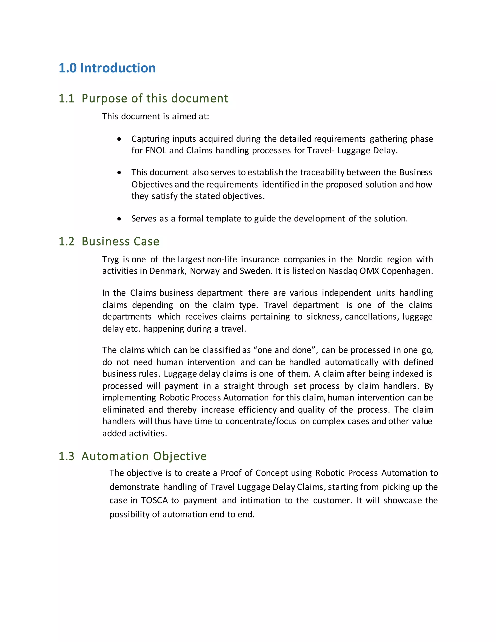 1.0 Introduction
1.1 Purpose of this document
This document is aimed at:
 Capturing inputs acquired during the detailed requirements gathering phase
for FNOL and Claims handling processes for Travel- Luggage Delay.
 This document also serves to establish the traceability between the Business
Objectives and the requirements identified in the proposed solution and how
they satisfy the stated objectives.
 Serves as a formal template to guide the development of the solution.
1.2 Business Case
Tryg is one of the largest non-life insurance companies in the Nordic region with
activities in Denmark, Norway and Sweden. It is listed on Nasdaq OMX Copenhagen.
In the Claims business department there are various independent units handling
claims depending on the claim type. Travel department is one of the claims
departments which receives claims pertaining to sickness, cancellations, luggage
delay etc. happening during a travel.
The claims which can be classified as “one and done”, can be processed in one go,
do not need human intervention and can be handled automatically with defined
business rules. Luggage delay claims is one of them. A claim after being indexed is
processed will payment in a straight through set process by claim handlers. By
implementing Robotic Process Automation for this claim,human intervention can be
eliminated and thereby increase efficiency and quality of the process. The claim
handlers will thus have time to concentrate/focus on complex cases and other value
added activities.
1.3 Automation Objective
The objective is to create a Proof of Concept using Robotic Process Automation to
demonstrate handling of Travel Luggage Delay Claims, starting from picking up the
case in TOSCA to payment and intimation to the customer. It will showcase the
possibility of automation end to end.
 