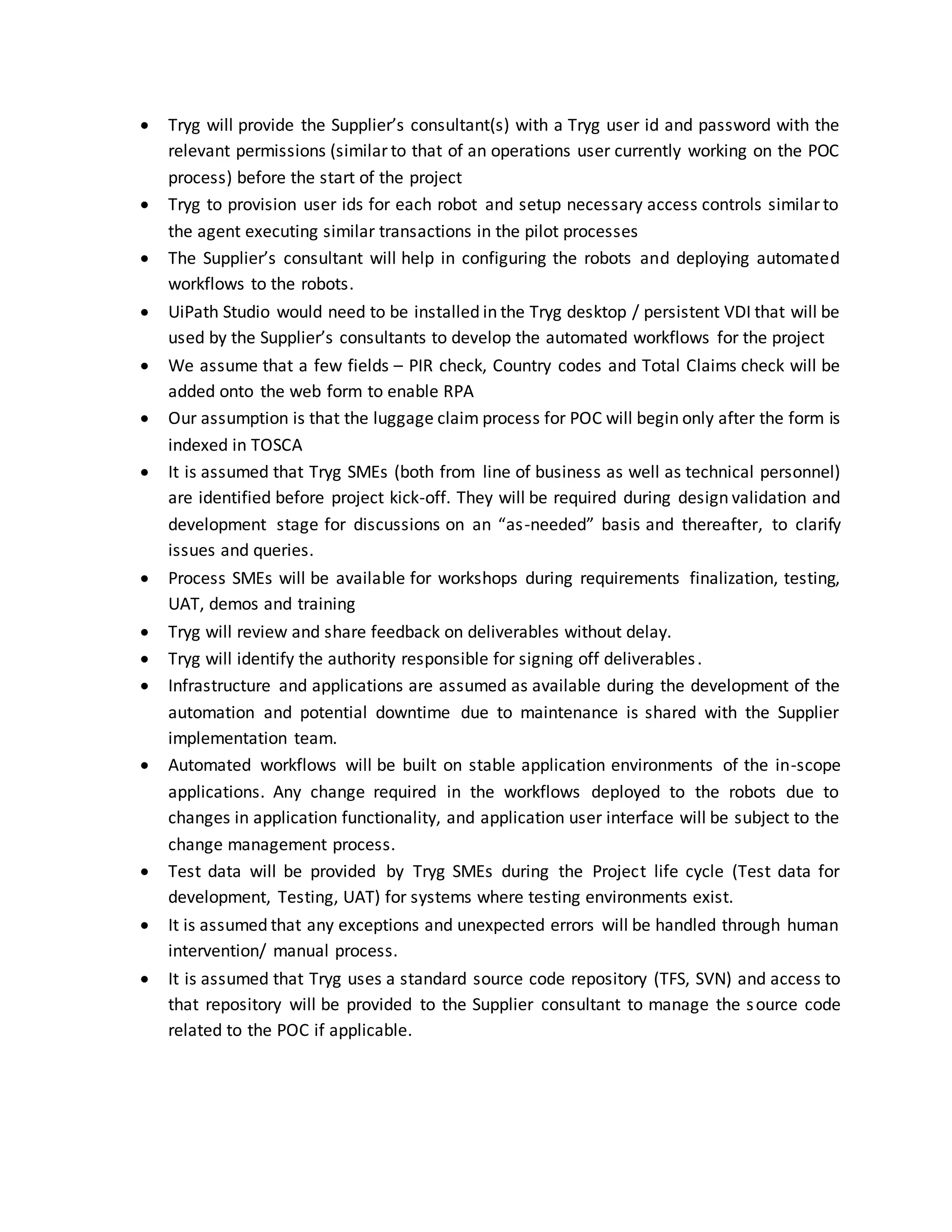  Tryg will provide the Supplier’s consultant(s) with a Tryg user id and password with the
relevant permissions (similar to that of an operations user currently working on the POC
process) before the start of the project
 Tryg to provision user ids for each robot and setup necessary access controls similar to
the agent executing similar transactions in the pilot processes
 The Supplier’s consultant will help in configuring the robots and deploying automated
workflows to the robots.
 UiPath Studio would need to be installed in the Tryg desktop / persistent VDI that will be
used by the Supplier’s consultants to develop the automated workflows for the project
 We assume that a few fields – PIR check, Country codes and Total Claims check will be
added onto the web form to enable RPA
 Our assumption is that the luggage claim process for POC will begin only after the form is
indexed in TOSCA
 It is assumed that Tryg SMEs (both from line of business as well as technical personnel)
are identified before project kick-off. They will be required during design validation and
development stage for discussions on an “as-needed” basis and thereafter, to clarify
issues and queries.
 Process SMEs will be available for workshops during requirements finalization, testing,
UAT, demos and training
 Tryg will review and share feedback on deliverables without delay.
 Tryg will identify the authority responsible for signing off deliverables.
 Infrastructure and applications are assumed as available during the development of the
automation and potential downtime due to maintenance is shared with the Supplier
implementation team.
 Automated workflows will be built on stable application environments of the in-scope
applications. Any change required in the workflows deployed to the robots due to
changes in application functionality, and application user interface will be subject to the
change management process.
 Test data will be provided by Tryg SMEs during the Project life cycle (Test data for
development, Testing, UAT) for systems where testing environments exist.
 It is assumed that any exceptions and unexpected errors will be handled through human
intervention/ manual process.
 It is assumed that Tryg uses a standard source code repository (TFS, SVN) and access to
that repository will be provided to the Supplier consultant to manage the source code
related to the POC if applicable.
 