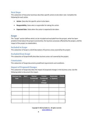 Next Steps
This subsection of Executive Summary describes specific actions to be taken next. Complete the
following for each action.
• Action: Describe the specific action to be taken.
• Responsibility: State who is responsible for taking this action.
• Expected Date: State when the action is expected to be taken.
Scope
The “Scope” section defines what is to be included and excluded from the project, what has been
predetermined about the project (constraints), the business processes affected by the project, and the
impact of the project on stakeholders.
Included in Scope
This subsection of Scope is a brief description of business areas covered by the project.
Excluded from Scope
This subsection of Scope briefly describes business areas not covered by the project.
Constraints
This subsection of Scope documents predefined requirements and conditions.
Impact of Proposed Changes
This subsection of Scope describes the impact of proposed changes in the business area. Use the
following table to document the impact.
Business Use
Case
New? Desired
Functionalit
y
Current
Functionalit
y (if a
Change)
Stakeholder
s / Systems
Priority
Copyright © 2012 by Noble Inc. All rights reserved.
www.nobleinc.ca
8
 
