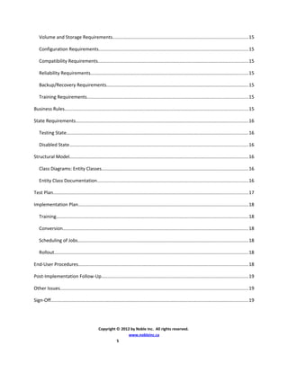 Volume and Storage Requirements.......................................................................................................15
Configuration Requirements..................................................................................................................15
Compatibility Requirements..................................................................................................................15
Reliability Requirements........................................................................................................................15
Backup/Recovery Requirements............................................................................................................15
Training Requirements..........................................................................................................................15
Business Rules...........................................................................................................................................15
State Requirements...................................................................................................................................16
Testing State..........................................................................................................................................16
Disabled State........................................................................................................................................16
Structural Model........................................................................................................................................16
Class Diagrams: Entity Classes...............................................................................................................16
Entity Class Documentation...................................................................................................................16
Test Plan....................................................................................................................................................17
Implementation Plan.................................................................................................................................18
Training..................................................................................................................................................18
Conversion.............................................................................................................................................18
Scheduling of Jobs.................................................................................................................................18
Rollout...................................................................................................................................................18
End-User Procedures.................................................................................................................................18
Post-Implementation Follow-Up................................................................................................................19
Other Issues...............................................................................................................................................19
Sign-Off......................................................................................................................................................19
Copyright © 2012 by Noble Inc. All rights reserved.
www.nobleinc.ca
5
 