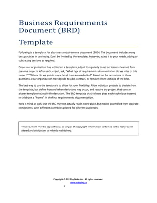 Business Requirements
Document (BRD)
Template
Following is a template for a business requirements document (BRD). The document includes many
best practices in use today. Don’t be limited by the template, however; adapt it to your needs, adding or
subtracting sections as required.
Once your organization has settled on a template, adjust it regularly based on lessons learned from
previous projects. After each project, ask, “What type of requirements documentation did we miss on this
project?” “Where did we go into more detail than we needed to?” Based on the responses to these
questions, your organization may decide to add, contract, or remove entire sections of the BRD.
The best way to use the template is to allow for some flexibility: Allow individual projects to deviate from
the template, but define how and when deviations may occur, and require any project that uses an
altered template to justify the deviation. The BRD template that follows gives each technique covered
in this book a “home” in the final requirements documentation.
Keep in mind, as well, that the BRD may not actually reside in one place, but may be assembled from separate
components, with different assemblies geared for different audiences.
Copyright © 2012 by Noble Inc. All rights reserved.
www.nobleinc.ca
1
This document may be copied freely, as long as the copyright information contained in the footer is not
altered and attribution to Noble is maintained.
 