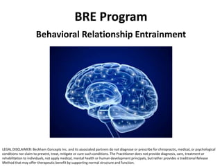 BRE Program
Behavioral Relationship Entrainment
LEGAL DISCLAIMER: Beckham Concepts Inc. and its associated partners do not diagnose or prescribe for chiropractic, medical, or psychological
conditions nor claim to prevent, treat, mitigate or cure such conditions. The Practitioner does not provide diagnosis, care, treatment or
rehabilitation to individuals, not apply medical, mental health or human development principals, but rather provides a traditional Release
Method that may offer therapeutic benefit by supporting normal structure and function.
 