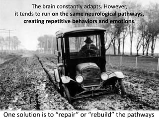 The brain constantly adapts. However,
it tends to run on the same neurological pathways,
creating repetitive behaviors and emotions.
One solution is to “repair” or “rebuild” the pathways
 