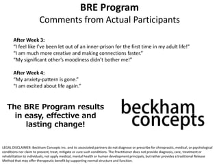 After Week 3:
“I feel like I’ve been let out of an inner-prison for the first time in my adult life!”
“I am much more creative and making connections faster.”
“My significant other’s moodiness didn’t bother me!”
After Week 4:
“My anxiety-pattern is gone.”
“I am excited about life again.”
BRE Program
Comments from Actual Participants
The BRE Program results
in easy, effective and
lasting change!
LEGAL DISCLAIMER: Beckham Concepts Inc. and its associated partners do not diagnose or prescribe for chiropractic, medical, or psychological
conditions nor claim to prevent, treat, mitigate or cure such conditions. The Practitioner does not provide diagnosis, care, treatment or
rehabilitation to individuals, not apply medical, mental health or human development principals, but rather provides a traditional Release
Method that may offer therapeutic benefit by supporting normal structure and function.
 