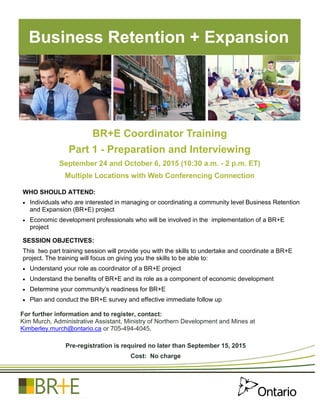 BR+E Coordinator Training
Part 1 - Preparation and Interviewing
September 24 and October 6, 2015 (10:30 a.m. - 2 p.m. ET)
Multiple Locations with Web Conferencing Connection
Business Retention + Expansion
WHO SHOULD ATTEND:
 Individuals who are interested in managing or coordinating a community level Business Retention
and Expansion (BR+E) project
 Economic development professionals who will be involved in the implementation of a BR+E
project
SESSION OBJECTIVES:
This two part training session will provide you with the skills to undertake and coordinate a BR+E
project. The training will focus on giving you the skills to be able to:
 Understand your role as coordinator of a BR+E project
 Understand the benefits of BR+E and its role as a component of economic development
 Determine your community’s readiness for BR+E
 Plan and conduct the BR+E survey and effective immediate follow up
For further information and to register, contact:
Kim Murch, Administrative Assistant, Ministry of Northern Development and Mines at
Kimberley.murch@ontario.ca or 705-494-4045.
Pre-registration is required no later than September 15, 2015
Cost: No charge
 