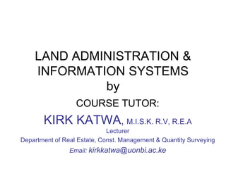 LAND ADMINISTRATION &
INFORMATION SYSTEMS
by
COURSE TUTOR:
KIRK KATWA, M.I.S.K. R.V, R.E.A
Lecturer
Department of Real Estate, Const. Management & Quantity Surveying
Email: kirkkatwa@uonbi.ac.ke
 