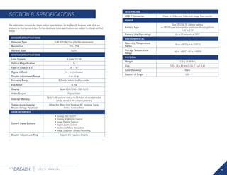 21
FLIR
BREACH U S E R M A N U A L
SENSOR SPECIFICATIONS
Detector Type FLIR BOSON 12um VOx Microbolometer
Resolution 320 × 256
Refresh Rate 60 Hz
SYSTEM SPECIFICATIONS
Lens System 9.1 mm; F/1.04
Optical Magnification 1×
Field of View (H x V) 24° × 19°
Digital e-Zoom 1× - 4× continuous
Diopter Adjustment Range -5 to +5 dpt
Focusing Range 0.25m to infinity (not focusable)
Eye Relief 16 mm
Display Quad-VGA (1280 x 960) FLCD
Video Output Digital Video
Internal Memory
Up to 1,000 pictures and up to 2.5 hours of recorded video
can be stored in the camera’s memory
Temperature Imaging
Modes (Image Palettes)
White Hot, Black Hot, Rainbow HC, Ironbow, Sepia,
Arctic, Outdoor Alert
USER INTERFACE
Control Panel Buttons
• Turning Unit On/Off
• Display Brightness Control
• Image Palette Control
• Digital Zoom Control
• On-Screen Menu Navigation
• Image Snapshot / Video Recording
Diopter Adjustment Ring Adjusts the Eyepiece Diopter
The table below contains the latest product specifications for the Breach; however, with all of our
products as they evolve and are further developed these specifications are subject to change without
notice.
SECTION 8. SPECIFICATIONS
INTERFACING
USB-C Connector Power In; Video out; Video and image files transfer
POWER
Battery Type
One CR123A 3V Lithium battery
or CR123 type rechargeable battery with voltage from
3.0V to 3.7V
Battery Life (Operating) Up to 90 minutes at 20°C
ENVIRONMENTAL
Operating Temperature
Range
-20 to +50°C (-4 to +122°F)
Storage Temperature
Range
-40 to +60°C (-40 to +140°F)
PHYSICAL
Weight 210 g (0.46 lbs)
Size 139 × 70 × 49 mm (5.5 × 2.7 × 1.9 in)
Color (housing) Black
Country of Origin USA
 