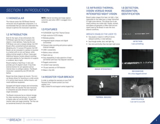 7
FLIR
BREACH U S E R M A N U A L
1.5 INFRARED THERMAL
VISION VERSUS IMAGE
INTENSIFIED NIGHT VISION
Breach makes images from heat, not light, a feat
impossible for the naked eye or image intensified
(I2
) night vision devices. This allows you to see
clearly without any visible light. People, animals,
and objects all generate or reflect heat and are
clearly seen by the Breach in even the most
adverse conditions.
BREACH ENABLES THE USER TO:
•	 See people or objects in difficult terrain,
reduced visibility, or total darkness
•	 See through smoke, dust, and light fog
•	 See more and further than low light night vision
IMAGE INTENSIFIED I2
THERMAL IMAGING
1.6 DETECTION,
RECOGNITION,
IDENTIFICATION
DETECTION
I see something.
RECOGNITION
It’s a four-legged animal.
IDENTIFICATION
I can tell it is an Elk.
1.1 MONOCULAR
This manual covers the FLIR Breach thermal
monocular and all applicable components. It is
recommended that you read and understand this
manual to optimize the monocular’s operation.
1.2 INTRODUCTION
Built for the rigors of law enforcement, the
FLIR Breach spots the heat of suspects and
objects in total darkness. Featuring the new
FLIR Boson core and a compact design, the FLIR
Breach offers unmatched tactical awareness.
Weighing only 7.4 ounces (210 grams), the FLIR
Breach can be concealed in a pocket or mounted
to a helmet with its mini-rail feature, while
adding minimal weight to officers’ heavy gear.
Additional features include onboard recording
and seven palettes for fast detection of suspects
or evidence, day or night.
Breach employs a fixed focus 1x lens and
provides up to 4x digital e-Zoom. It has three
external buttons for unit operation and an
internal menu to configure options. The Breach
monocular is powered by one CR123A (3V)
battery.
Breach has three integral rail mounts. The mini-
rail design allows for mounting on a wide variety
of in-service head mounts, helmet mounts, and
install additional equipment.
Equipped with digital compass and inclinometer,
Breach offers the operator the tools necessary
to interpolate accurate distance to target and
target orientation.
The Breach monocular has an internal storage
for video recording and pictures. It is capable
of digital video out via the USB-C. Breach has
internal video and image recording. The files can
be transferred directly to the computer.
NOTE: Internal recording and image capture
cannot be used when USB-C is plugged into a
computer.
1.3 FEATURES
•	FLIR BOSON 12μm Pitch Thermal Sensor
•	High resolution FLCOS display
•	Multiple palettes
•	Integrated digital compass and digital
inclinometer
•	Onboard video recording and picture capture
(internal storage)
•	USB-C connectivity
•	Battery status indicator
•	Rapid start-up
•	Easy adaptability to wide selection of head
and helmet with Dove Tail/ Bayonet interfaces
•	Rugged construction
•	Limited 3-year warranty
•	10-year warranty on FLIR detector
•	Made in the USA
1.4 REGISTER YOUR BREACH
In order to validate the warranty on your FLIR
Personal Vision System product you must
register it on:
https://www.flir.com/support-center/support-hq/
SECTION 1. INTRODUCTION
 