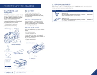 9
FLIR
BREACH U S E R M A N U A L
2.1 UNPACKING AND
INSPECTING
The FLIR Breach monocular is available with the
features, options, and accessories described in
this manual. Refer to the packing list enclosed
with your product to determine the actual
contents of your product package.
In addition to the product, the following items
are included in the product package:
•	 FCC Declaration of Conformity
•	 CE Declaration of Conformity
ThankYou Card
2.2 BATTERY
The FLIR Breach monocular uses one
standard CR123A Lithium battery or one
CR123 type rechargeable battery with voltage
from 3.0V to 3.7V.
BATTERY STATUS INDICATOR
While the monocular is ON, a battery status
indicator is always shown in the corner of the
display. This indicator provides an estimation of
the remaining battery charge.
BATTERY INSTALLATION
Verify that the equipment is off before installing
battery.
Install battery as follows:
1. Unscrew the battery cap.
2. Insert the CR123A battery into the battery
compartment, observing the polarity markings on
the body of the monocular.
3. Replace the battery cap.
USB Cable
Thermal Monocular
Lens Cap
Eyecup
USB-C Connector
Cap
Battery Cap
Battery
Battery Polarity Symbol
Hard Carrying Case
2.3 OPTIONAL EQUIPMENT
Optional items are shown and listed in the table below. The PART NO. column indicates the primary
number used by the manufacturer to identify an item.
IMAGE DESCRIPTION PART NO.
Swing Arm #37
Mini rail to Bayonet adapter mounts monocular to standard
US Mil headset (PVS7/PVS14 type) and helmet.
ANHG000002
Swing Arm #172
Mini rail to Dovetail adapter mounts monocular to Dovetail-
type headsets and helmet mounts.
ANHM000172
CR123A
Lithium Battery
Lens Cloth
SECTION 2. GETTING STARTED
 